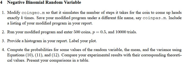 4 Negative Binomial Random Variable 1. Modify coingeo.m so that it simulates the number of steps it takes for the coin to come up heads exactly k times. Save your modified program under a different file name, say coinpas.m. Include a listing of your modified program in your report. 2. Run your modified program and enter 500 coins, p 0.5, and 10000 trials 3. Provide a histogram in your report. Label your plot. 4. Compute the probabilities for some values of the random variable, the mean, and the variance using Equations (10), (11), and (12). Compare your experimental results with their corresponding theoreti cal values. Present your comparisons in a table.