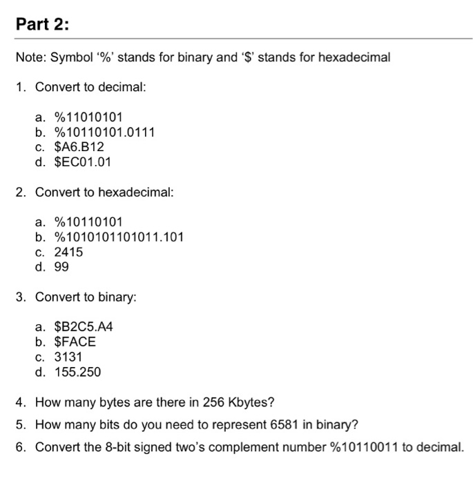 Part 2: Note: Symbol %, stands for binary and $, stands for hexadecimal 1. Convert to decimal a. b. C. d. %11010101 %10110101.0111 $A6.B12 $EC01.01 2. Convert to hexadecimal a. %10110101 b. %101010110101 1.101 C. 2415 d. 99 3. Convert to binary: a. $B2C5.A4 b. $FACE c. 3131 d. 155.250 4. How many bytes are there in 256 Kbytes? 5. How many bits do you need to represent 6581 in binary? 6. Convert the 8-bit signed twos complement number %10110011 to decimal