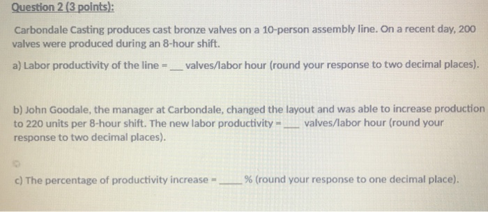Question 2 (3 points): Carbondale Casting produces cast bronze valves on a 10-person assembly line. On a recent day, 200 valves were produced during an 8-hour shift. a) Labor productivity of the line- valves/labor hour (round your response to two decimal places). b) John Goodale, the manager at Carbondale, changed the layout and was able to increase production to 220 units per 8-hour shift. The new labor productivity valves/labor hour (round your response to two decimal places). c) The percentage of productivity increase % (round your response to one decimal place).