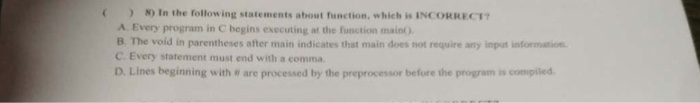 8 In the following statements about function, which is INCORRECT A. Every program in C begins executing at the function main) B. The void C. Every statement must end with a comma D. Lines beginning with w are processed by the preprocessor before the program is compiled in parentheses after main indicates that main does not require any input information