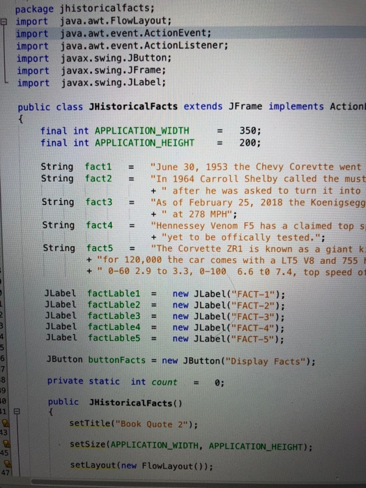 package jhistoricalfacts; import import java.awt.event.ActionEvent; import java.awt.event.ActionListener; import javax.swing. JButton; import javax.swing. JFrame; import javax.swing.JLabel; 부 java.awt . FlowLayout; public class JHistoricalFacts extends JFrame implements Action final int APPLICATION_WIDTH 350; 200; final int APPLICATIONHEIGHT - String fact! = June 30, 1953 the Chevy Corevtte went String fact2 In 1964 Carroll Shelby called the must String fact3As of February 25, 2018 the Koenigsegg String fact4 String fact5The Corvette ZR1 is known as a giant k + after he was asked to turn it into +at 278 MPH Hennessey 

<div class=