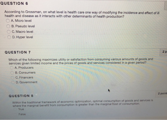 QUESTION 6 According to Grossman, on what level is health care one way of modifying the incidence and effec of ill health and disease as it interacts with other determinants of health production? A. Micro level B. Pseudo level ° C. Macro level D. Hyper level QUESTION 7 2 p Which of the following maximizes utility or satisfaction from consuming various amounts of goods and services given limited income and the prices of goods and services considered in a given period? A. Producers B. Consumers C. Financers D. Government 2 point QUESTION 8 Within the traditional framework of 

<div class=