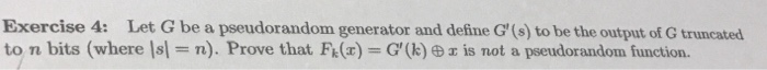 Exercise 4: Let G be a pseudorandom generator and define G (s) to be the output of G truncated to n bits (where Isl = n). Prove that F(x)-G,(k) ㊥zis not a pseudorandom function.