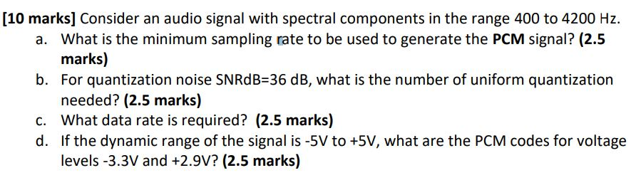 [10 marks] Consider an audio signal with spectral components in the range 400 to 4200 Hz. What is the minimum sampling rate to be used to generate the PCM signal? (2.5 marks) For quantization noise SNRdB-36 dB, what is the number of uniform quantization needed? (2.5 marks) a. b. c. What data rate is required? (2.5 marks) d. If the dynamic range of the signal is -5V to +5V, what are the PCM codes for voltage levels -3.3V and +2.9v? (2.5 marks)