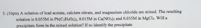 5. (10pts) A solution of lead acetate, calcium nitrate, and magnesium chloride are mixed. The resulting solution is 0.055M in Pb(C2,0.015M in Ca(NO3)2 and 0.035M in MgCl2. Will a precipitate form in the mixed solution? If so identify the precipitate