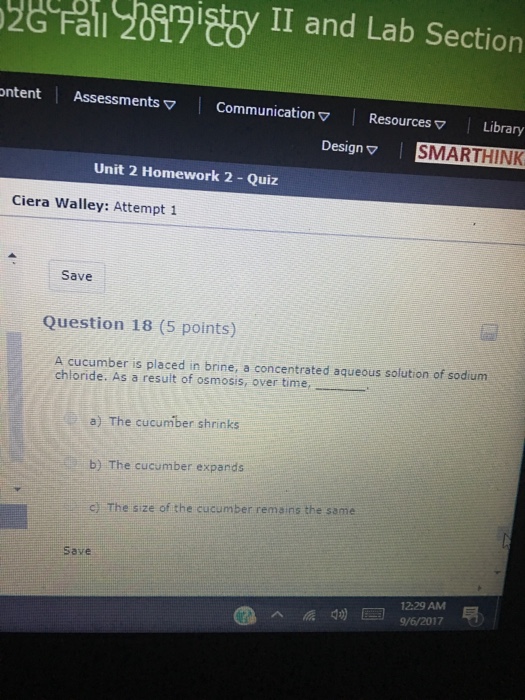 a 2ty II and Lab Section ntent Assessments ▽ | Communication ▽ | Resources ▽ | Library Design ▽ | SMARTHINK Unit 2 Homework 2 - Quiz Ciera Walley: Attempt 1 Save Question 18 (5 points) A cucumber is placed in brine, a concentrated aqueous solution of sodium chloride. As a result of osmosis, over time, . a) The cucumber shrinks b) The cucumber expands C) The size of the cucumber remains the same Save 12:29 AM 9/6/2017