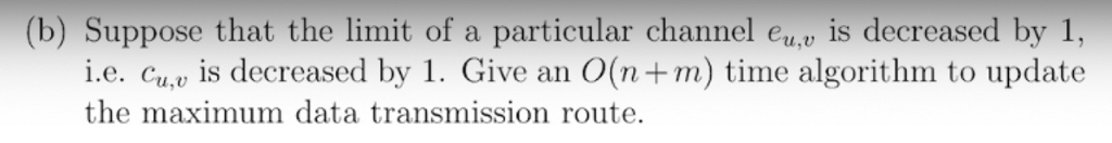 (b) Suppose that the limit of a particular channel eu.U decreased by 1 ie, cu,u İs decreased by 1. Give an O(n+m) time algorithm to update the maximum data transmission route.