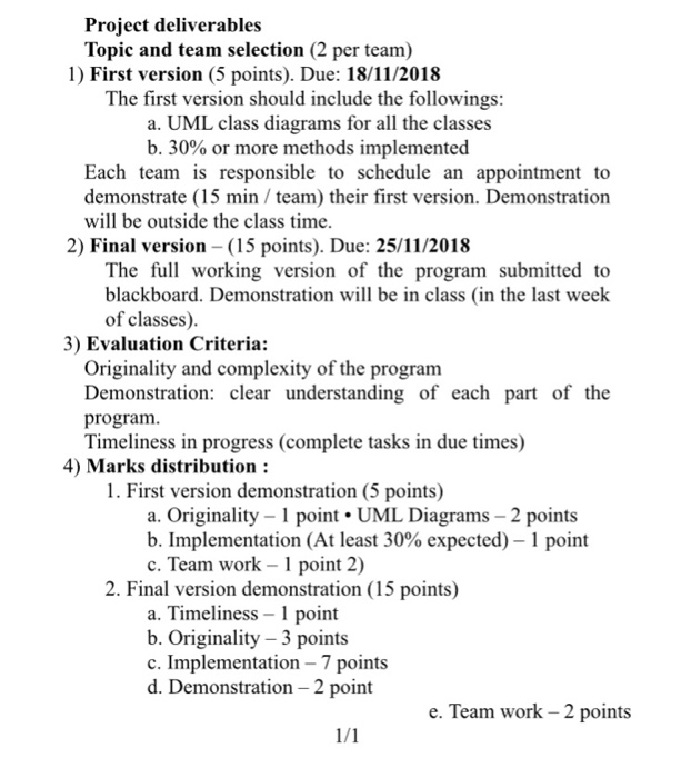 Project deliverables Topic and team selection (2 per team) 1) First version (5 points). Due: 18/11/2018 The first version should include the followings a. UML class diagrams for all the classes b. 30% or more methods implemented Each team is responsible to schedule an appointment to demonstrate (15 min / team) their first version. Demonstration will be outside the class time. 2) Final version (15 

<div class=