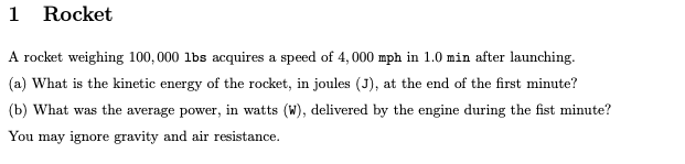 1 Rocket A rocket weighing 100,000 lbs acquires a speed of 4, 000 mph in 1.0 min after launching. (a) What is the kinetic energy of the rocket, in joules (J), at the end of the first minutel? b) What was the average power, in watts (W), delivered by the engine during the fist minute? You may ignore gravity and air resistance.