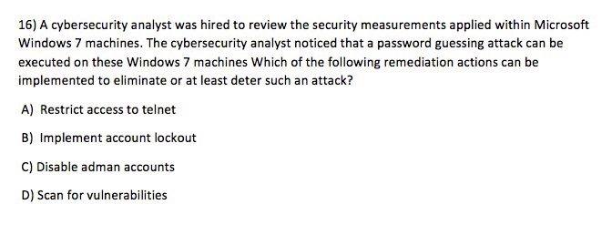 16) A cybersecurity analyst was hired to review the security measurements applied within Microsoft Windows 7 machines. The cybersecurity analyst noticed that a password guessing attack can be executed on these Windows 7 machines Which of the following remediation actions can be implemented to eliminate or at least deter such an attack? A) Restrict access to telnet B) Implement account lockout C) Disable adman accounts D) Scan for vulnerabilities