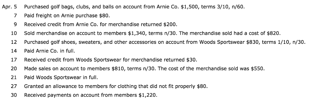 Purchased golf bags, clubs, and balls on account from arnie co. $1,500, terms 3/10, n/60. paid freight on arnie purchase $80. 9 received credit from arnie co. for merchandise returned $200 sold merchandise on account to members $1,340, terms n/30. the merchandise sold had a cost of $820. purchased golf shoes, sweaters, and other accessories on account from woods sportswear $830, terms 1/10, n30. apr. 5 7 10 14 paid arnie co. in full. 17 received credit from woods sportswear for merchandise returned $30. 20 made sales on account to members $810, terms n/30. the cost of the merchandise sold was $550. 21 paid woods sportswear in full 27 granted an allowance to members for clothing that did not fit properly $80. 30 received payments on account from members $1,220.