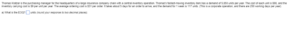 Thomas Kratzer is the purchasing manager for the headquarters of a large insurance company chain with a central inventory operation. Thomass fastest-moving inventory item has a demand of 5,850 units per year. The cost of each unit is $98, and the inventory carrying cost is $9 per unit per year. The average ordering cost is $31 per order. It takesabout 5 days for an order to arrive, and the demand for 1 week is 117 units. (This is a corporate operation, and there are 250 working days per year). a) What is the Eunits (round your response to two decimal places