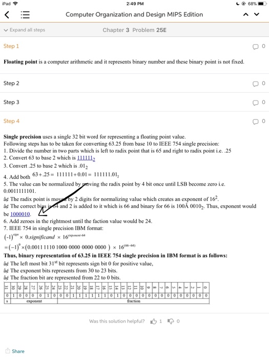 iPad令 2:49 PM Computer Organization and Design MIPS Edition Chapter 3 Problem 25E し 68%- v Expand all steps Step 1 Floating point is a computer arithmetic and it represents binary number and these binary point is not fixed. 0 0 Step 2 Step 3 Step 4 0 Single precision uses a single 32 bit word for representing a floating point value. Following steps has to be taken for converting 63.25 from base 10 to IEEE 754 single precision: 1. Divide the number in two parts which is left to radix point that 

<div class=