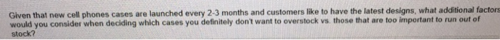 Given that new cell phones cases are launched every 2-3 months and customers like to have the latest designs, what additional factors would you consider when deciding w ich cases you definitely dont want to overstock vs. those that are too important to run out of stock?