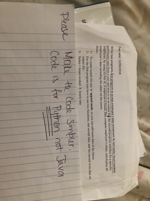 Due date: 11/05/2018 te two programs,one program to accept employees data (employee id, last name, hours worked employee, by using his her id, if employce is found, then compute employees salary, and display all and hourly rate) from a user and store it on an output fild: the second program searches for a specific employees data including the salary on the screen. Hints 1- To create output file use a append mode, so you can add more data in the future. 2- For the first program you have to use two functions, one accept data, and the second write data on output file. st 3- Salary hours worked X hourly rate Please thon nơ