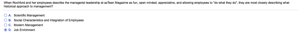 When Rochford and her employees describe the managerial leadership at azTeen Magazine as fun, open minded, appreciative, and allowing employees to do what they do, they are most closely describing what historical approach to management? OA. Scientific Management O B. Social Characteristics and Integration of Employees OC. Modern Management O D. Job Enrichment