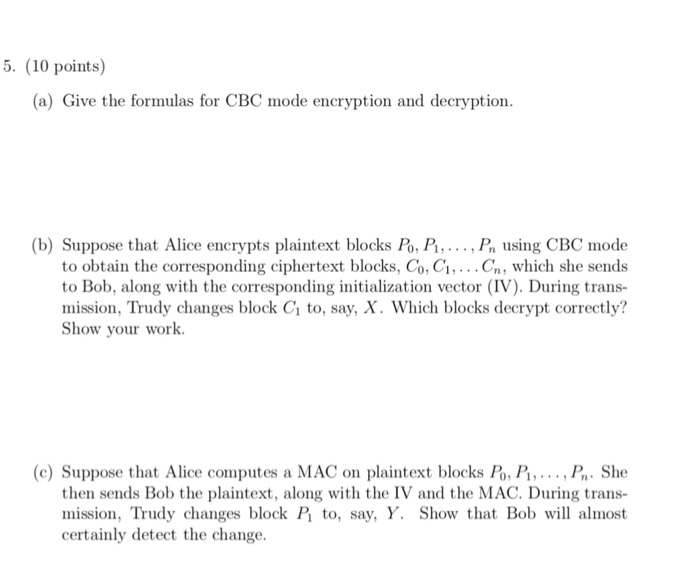 5. (10 points) (a) Give the formulas for CBC mode encryption and decryption (b) Suppose that Alice encrypts plaintext blocks Po, P , Pn using CBC mode to obtain the corresponding ciphertext blocks, Co, Ci,...Cn, which she sends to Bob, along with the corresponding initialization vector (IV). During trans- mission, Trudy changes block Ci to, say, X. Which blocks decrypt correctly? Show your work. (c) Suppose that Alice computes a MAC on plaintext blocks 1, P , . . . , B,. she then sends Bob the plaintext, along with the IV and the MAC. During trans- mission, Trudy changes block P to, say, Y. Show that Bob will almost certainly detect the change.