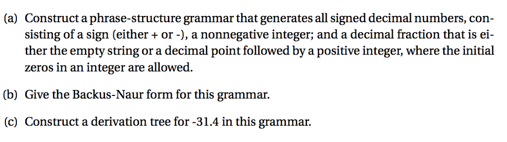 (a) Construct a phrase-structure grammar that generates all signed decimal numbers, con- sisting of a sign (either + or -), a nonnegative integer; and a decimal fraction that is ei- ther the empty string or a decimal point followed by a positive integer, where the initial zeros in an integer are allowed (b) Give the Backus-Naur form for this grammar. (c) Construct a derivation tree for -31.4 in this grammar.