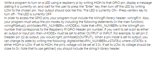 LOW to the chosen pin. Your output should look like this: The LED is currently ON - Press center> key to tum off - The LED is currently OFF In order to access the GPIO pins, your program must include the WiringPi library header: wiringPi.h. Also, wiringPiSetup0: pinMode(<PIN_NUMBER, <MODE>). Note that <PIN NUMBER> is the WiringPi pin number that corresponds to the Raspberry Pi GPIO Header pin number. If you want to set a pin as either can change its state by writing the following: digitalWritekPIN_NUMBERSTATE>) where <STATE> is