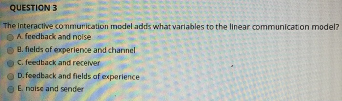 QUESTION3 The interactive communication model adds what variables to the linear communication model? O A, feedback and noise OB. fields of experience and channel O C. feedback and receiver D, feedback and fields of experience O E. noise and sender