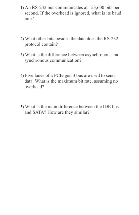 1) An RS-232 bus communicates at 153,600 bits per second. If the overhead is ignored, what is its baud rate? 2) What other bits besides the data does the RS-232 protocol contain? 3) What is the difference between asynchronous and synchronous communication? 4) Five lanes of a PCle gen 3 bus are used to send data. What is the maximum bit rate, assuming no overhead? 5) What is the main difference between the IDE bus and SATA? How are they similar?