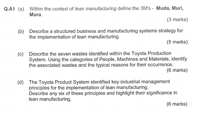 Within the context of lean manufacturing define the 3Ms - Muda, Muri, Mura. Q.A1 (a) (3 marks) Describe a structured business and manufacturing systems strategy for the implementation of lean manufacturing. (b) (5 marks) Describe the seven wastes identified within the Toyota Production System. Using the categories of People, Machines and Materials, identify the associated wastes and the typical reasons for their occurrence. (c) (6 marks) The Toyota Product System identified key industrial management principles for the implementation of lean manufacturing. Describe any six of these principles and highlight their significance in lean manufacturing. (d) (6 marks)