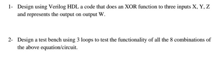 1 Design using Verilog HDL a code that does an XOR function to three inputs X, Y, Z and represents the output on output W 2- Design a test bench using 3 loops to test the functionality of all the 8 combinations of the above equation/circuit.