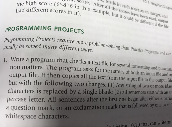 the high score (65816 th d different scores in it). t Score. After all the scores have been read, output 6 in this example, but it could be different if the file L, reads in each score as an integer, and 0.7 Graphics Supple the ach PROGRAMMING PROJECTS Programmir usually be solved many different ways. amming Projects requir e more problem-soluing than Practice Programs and can Write a program that checks a text file for several formating and punctua tion matters. The program asks for the names of both an input file and a output file. It then 

<div class=