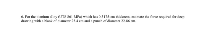 . For the titanium alloy (UTS 861 MPa) which has 0.3175-cm thickness, estimate the force required for deep drawing with a blank of diameter 25.4 cm and a punch of diameter 22.86 cm.