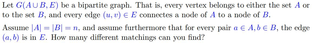 Let G(AUB, E) be a bipartite graph. That is, every vertex belongs to either the set A or to the set B, and every edge (u, v) E E connectes a node of A to a node of B Assume |Al Bn, and assume furthermore that for every pair a E A,b E B, the edge (a, b) is in E. How many different matchings can you find?