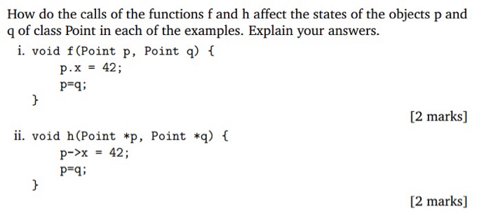 How do the calls of the functions f and h affect the states of the objects p and g of class Point in each of the examples. Explain your answers. i. void f (Point p, Point ) ( P.x42; P-q: [2 marks] ii. void h(Point *p, Point *q) l 42 ; p->x P-qi [2 marks]
