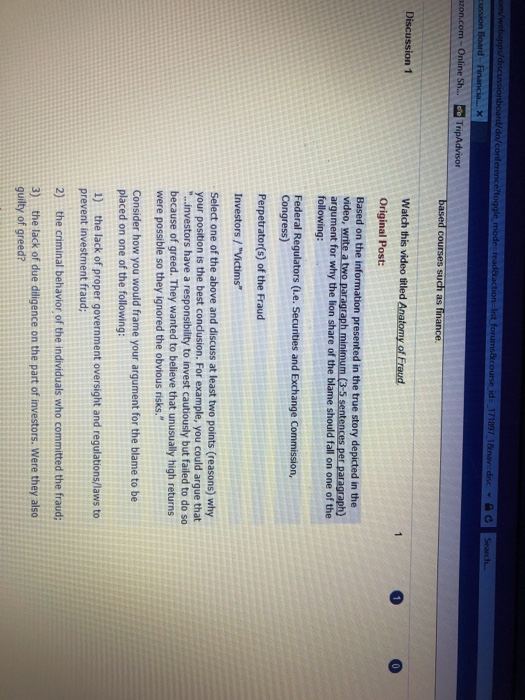 zon.com-Online Sh.... TripAdvisor such as finance Original Post: Based on the information presented in the true story depicted in the video, write a two paragraph minimum (3-5 sentences per paragraph) argument for why the lion share of the blame should fall on one of the following Federal Regulators (i.e. Securities and Exchange Commission, Congress) Perpetrator(s) of the Fraud Investors/Victims Select one of the above and discuss at least two points (reasons) why your position is the best condusion. For example, you could argue that ...investors have a responsibility to invest cautiously but failed to do so because of 

<div class=