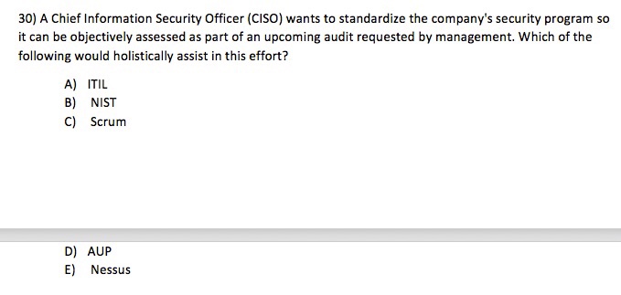30) A Chief Information Security Officer (CISO) wants to standardize the companys security program so it can be objectively assessed as part of an upcoming audit requested by management. Which of the following would holistically assist in this effort? A) ITIL B) NIST C) Scrum D) AUP E) Nessus