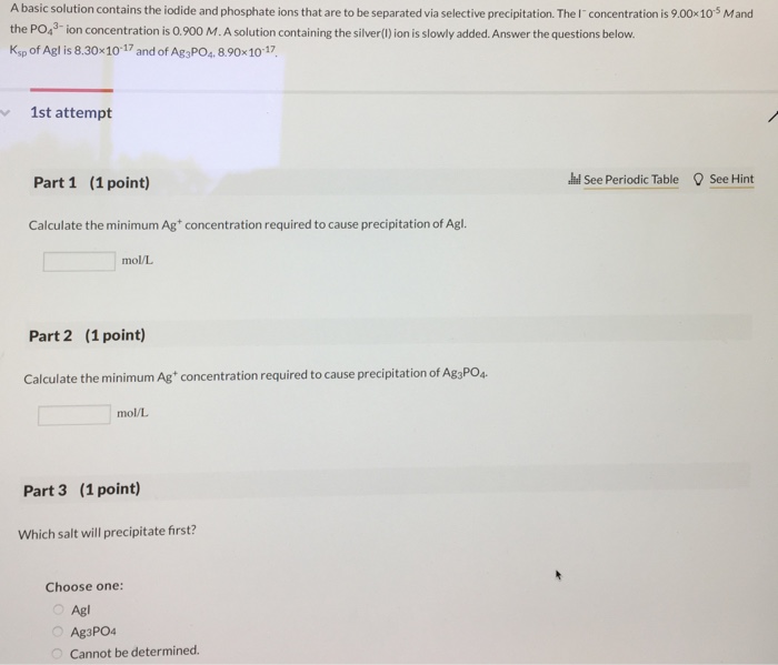 A basic solution contains the iodide and phosphate ions that are to be separated via selective precipitation. The Iconcentration is 9.00x105 Mand the PO43 ion concentration is 0.900 M.A solution containing the silver) ion is slowly added.Answer the questions below. Ksp of Agl is 8.30x10-17 and of Ag3PO, 8.90x1017, 1st attempt Part 1 (1 point) 브see Periodic Table ’See Hint Calculate the minimum Ag concentration required to cause precipitation of Agl. mo/L Part 2 (1 point) Calculate the minimum Ag concentration required to cause precipitation of Ag3PO4. mo/L Part 3 (1 point) Which salt will precipitate first? Choose one: Agl Ag3PO4 Cannot be determined