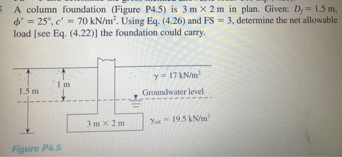 25, c 70 kN/m2. Using Eq. (4.26) and FS load [see Eq. (4.22)] the foundation could carry. A column foundation (Figure P4.5) is 3m×2m in plan. Given: Df-1.5m, 3, determine the net allowable ?-17 kN/m3 1.5 m y Groundwater level 3 m × 2 m l %at = 19.5 kN/m3 Figure P4.5