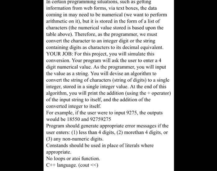 In certain programming sıtuations, such as getting information from web forms, via text boxes, the data coming in may need to be numerical (we want to perform arithmetic on it), but it is stored in the form of a list of characters (the numerical value stored is based upon the table above). Therefore, as the programmer, we must convert the character to an integer digit or the string containing digits as characters to its decimal equivalent YOUR JOB: For this project, you will simulate this conversion. Your program will ask the user 

<div class=