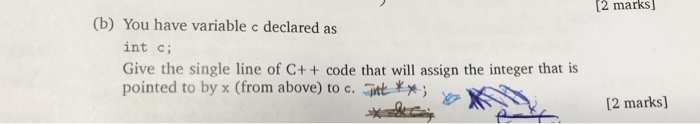 2 marks (b) You have variable c declared as int c; Give the single line of C++ code that will assign the integer that is pointed to by x (from above) to c. t Xx [2 marks]