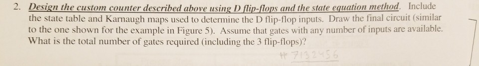 2. Design the custom counter described above using D flin-flops and the state equation method. Include the state table and Karnaugh maps used to determine the D flip-flop inputs. Draw the final circuit (similar to the one shown for the example in Figure 5). Assume that gates with any number of inputs are available. What is the total number of gates required (including the 3 flip-flops)?