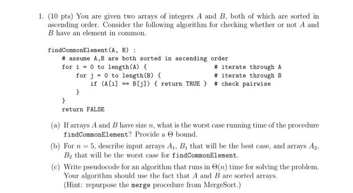 1. (10 pts) You are given two arrays of integers A and B, both of which are sorted in ascending order. Consider the following algorithm for checking whether or not A and B have an element in common findCommonElement(A, B) # assume A,B are both sorted in ascending order for i = 0 to length (A) { # iterate through A # iterate through B for j = 0 to length(B) { if (A[i] B[j]) { return TRUE } # check pairwise return FALSE (a) If arrays A and B have size n, what is the worst case running time of the procedure (b) For n = 5, describe input arrays A1, B, that will be the best case, and arrays A2, (c) Write pseudocode for an algorithm that runs in Θ(n) time for solving the problem. findCo㎜onElement? Provide a Θ bound. B2 that will be the worst case for findCommonElement. Your algorithm should use the fact that A and B are sorted arrays (Hint: repurpose the merge procedure from MergeSort.)