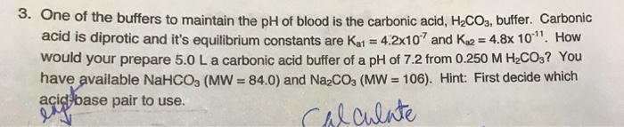 3. One of the buffers to maintain the pH of blood is the carbonic acid, HCOs, buffer. Carbonic acid is diprotic and its equilibrium constants are Kal-42x10 and Ka2-48x10, How would your prepare 5.0 L a carbonic acid buffer of a pH of 7.2 from 0.250 M H2COs? You have available NaHCO3 (MW = 840) and Na2CO3 (MW = 106). Hint: First decide which acic base pair to use.