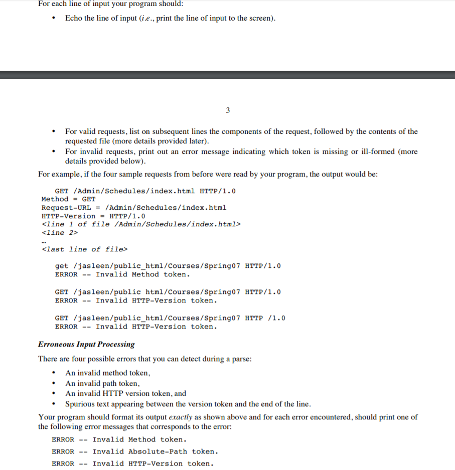 For each line of input your program should Echo the line of input (i e., print the line of input to the screen) For valid requests, list on subsequent lines the components of the request, followed by the contents of the requested file (more details provided later) For invalid requests, print out an error message indicating which token is missing or ill-formed (more details provided below) For example, if the four sample requests from before were read by your program, the output would be GET /Admin/Schedules/index.html HTTP/1.0 MethodGET Request-URL /Admin/Schedules/index.html HTTP-Version HTTP/1.0 <line 1 of file /Admin/Schedules/index.html> <line 2> <last line of file> get /jasleen/public_html/Courses/Spring07 HTTP/1.0 ERROR Invalid Method token. GET /jasleen/public html/Courses/Spring07 HTTP/1.0 ERROR Invalid HTTP-Version token. GET /jasleen/public_html/Courses/Spring07 HTTP /1.0 ERROR Invalid HTTP-Version token. Erroneous Input Processing There are four possible errors that you can detect during a parse An invalid method token, An invalid path token An invalid HTTP version token, and Spurious text appearing between the version token and the end of the line Your program should format its output exactly as shown above and for each error encountered, should print one of the following error messages that corresponds to the error: ERRORInvalid Method token ERRORInvalid Absolute-Path token ERRORInvalid HTTP-Version token.