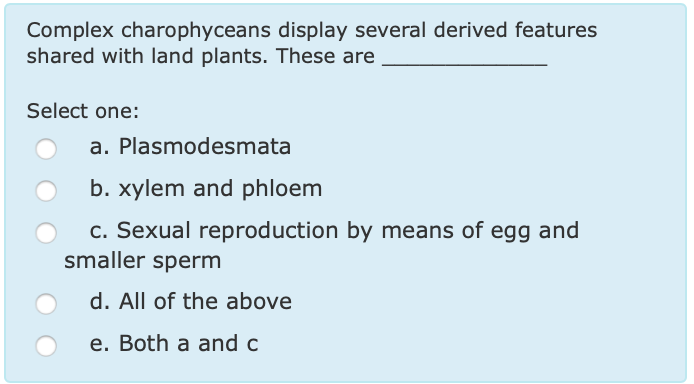Complex charophyceans display several derived features shared with land plants. These are Select one: a. Plasmodesmata b. xylem and phloem c. Sexual reproduction by means of egg and O smaller sperm d. All of the above e. Both a and