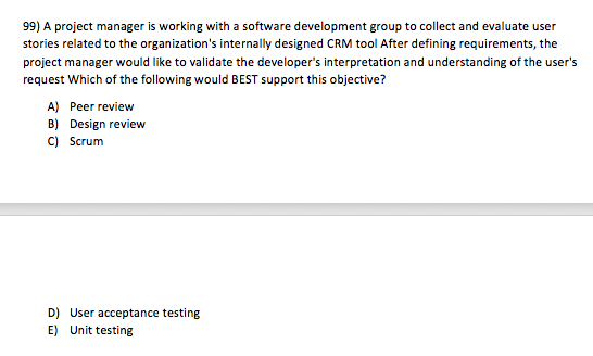 99) A project manager is working with a software development group to collect and evaluate user stories related to the organizations internally designed CRM tool After defining requirements, the project manager would like to validate the developers interpretation and understanding of the users request Which of the following would BEST support this objective? A) Peer review B) Design review C) Scrum D) E) User acceptance testing Unit testing