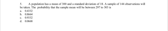 5. A population has a mean of 300 and a standard deviation of 18. A sample of 144 observations will be taken. The probability that the sample mean will be between 297 to 303 is a. 0.4332 b. 0.866 C 0.9332 d. 0.0668
