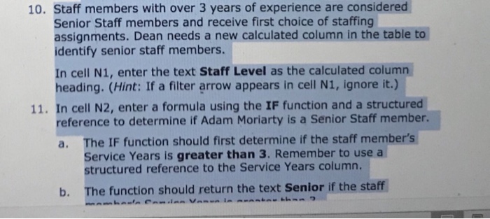 10. staff members with over 3 years of experience are considered senior staff members and receive first choice of staffing assignments. dean needs a new calculated column in the table to identify senior staff members. in cell n1, enter the text staff level as the calculated column heading. (hint: if a filter arrow appears in cell n1, ignore it.) 11. in cell n2, enter a formula using the if function and a structured reference to determine if adam moriarty is a senior staff member. a. the if function should first determine if the staff members service years is greater than 3. remember to use a structured reference to the service years column. b. the function should return the text senior if the staff