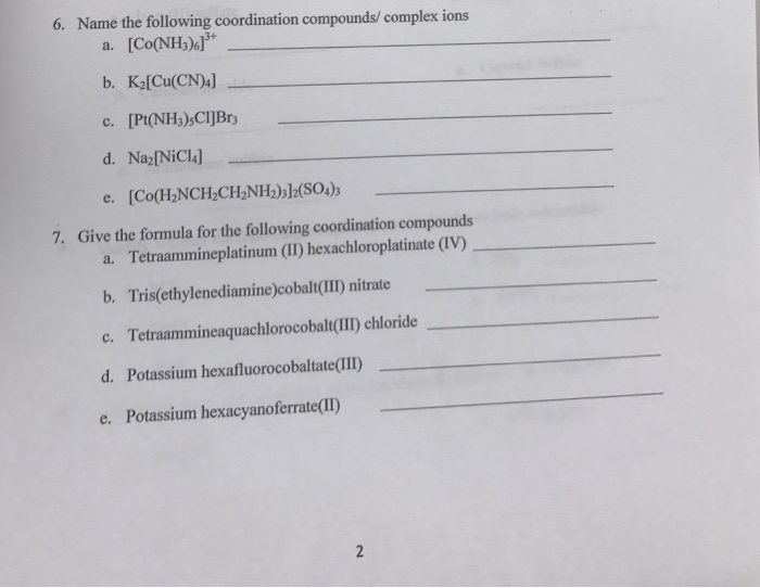 6. Name the following coordination compounds/ complex ions a. [Co(NH3)6广 b. K2[Cu(CN c. [Pt(NH3)sCIJBr d. Naz[NiCI e. [Co(H2NCH2CH2NH2)3]2(S04)3 7. Give the formula for the following coordination compounds a. Tetraammineplatinum (II) hexachloroplatinate (IV) b. Tris(ethylenediamine)cobalt(II) nitrate c. Tetraammineaquachlorocobalt(III) chloride d. Potassium hexafluorocobaltate(II) e. Potassium hexacyanoferate(D)