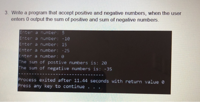 3. Write a program that accept positive and negative numbers, when the user enters 0 output the sum of positive and sum of negative numbers. Enter a number: 5 Enter a number: -1e Enter a number 15 Enter a number 25 Enter a number: θ The sum of postive numbers is: 20 The sum of negative numbers is: -35 Process exited after 11.44 seconds with return value e Press any key to continue ..