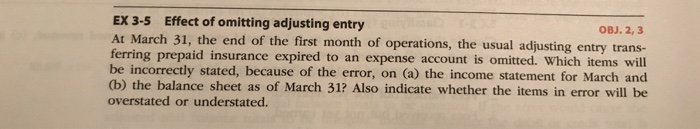 EX 3-5 Effect of omitting adjusting entry At March 31, the end of the first month of operations, the OBJ. 2, 3 usual adjusting entry trans- ng prepaid insurance expired to an expense account is omitted. Which items wil be incorrectly stated, because of the error, on (a) the income statement for March and (b) the balance sheet as of March 31? Also indicate whether the items in error will be overstated or understated.
