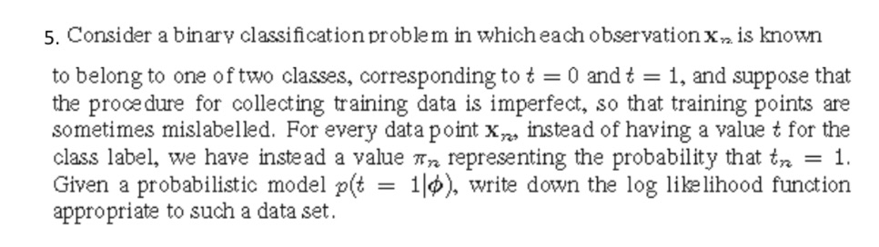 5. Consider a binary classificationproblem in whicheach observation xn is known to belong to one of two clases, corresponding tot 0 andt 1, and suppose that the proce dure for collecting training data is imperfect, so that training points are sometimes mislabelled. For every data point xn, instead of having a value t for the class label, we have instead a value rn representing the probability that tn 1 Given a probabilistic model p1l), write down the log like lihood function appropriate to such a data set.