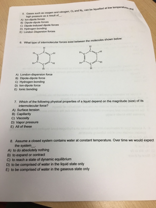 5. Gases such as oxygen and nitrogen, Oz and Na, can be liquefied at low high pressure as a result of A) lon-dipole forces B) Dipole-dipole forces C) Dipole-induced dipole forces D) Hydrogen-bonding E) London Dispersion forces 6. What type of intermolecular forces exist between the molecules shown below: A) London-dispersion force B) Dipole-dipole force D) lon-dipole force E) lonic bonding 7. Which of the following physical properties of a liquid depend on the magnitude (size) of its intermolecular force? A) Surface tension B) Capillarity C) Viscosity D) Vapor pressure E) All of these 8. Assume a closed system contains water at constant temperature. Over time we would expect the system A) to do absolutely nothing B) to expand or contract C) to reach a state of dynamic equilibrium D) to be comprised of water in the liquid state only E) to be comprised of water in the gaseous state only